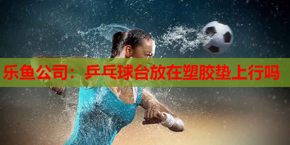 乒乓球台放在塑胶垫上行吗 乒乓球台放在塑胶垫上行吗