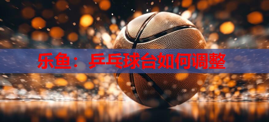 乒乓球台如何调整 乒乓球台如何调整