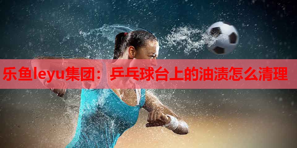 乒乓球台上的油渍怎么清理 乒乓球台上的油渍怎么清理