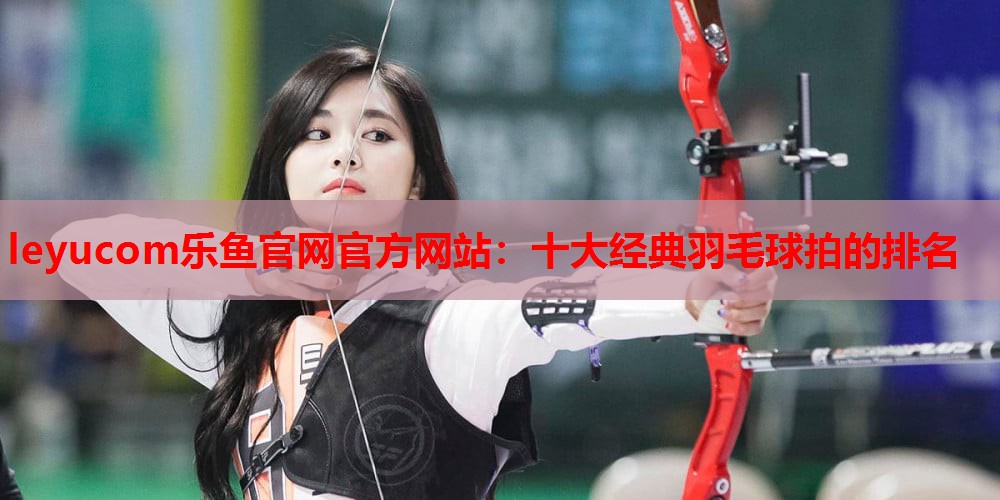 十大经典羽毛球拍的排名 十大经典羽毛球拍的排名
