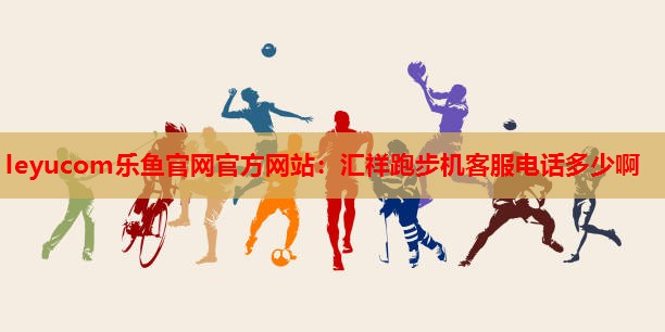 汇祥跑步机客服电话多少啊 汇祥跑步机客服电话多少啊