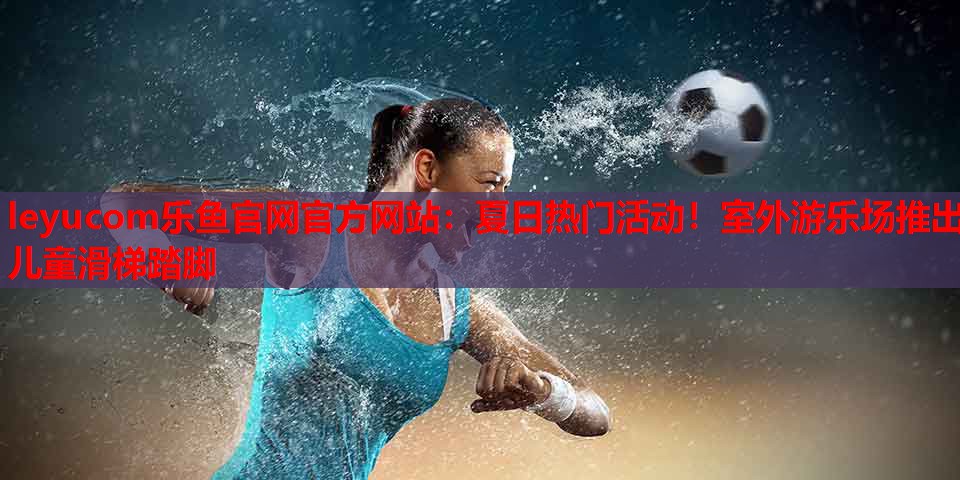 夏日热门活动!室外游乐场推出儿童滑梯踏脚 夏日热门活动!室外游乐场推出儿童滑梯踏脚